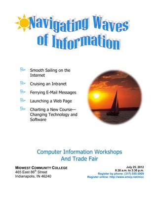       Smooth Sailing on the
         Internet

        Cruising an Intranet

        Ferrying E-Mail Messages

        Launching a Web Page

        Charting a New Course—
         Changing Technology and
         Software




                Computer Information Workshops
                        And Trade Fair
MIDWEST COMMUNITY COLLEGE                                        July 25, 2012
           th                                            8:30 a.m. to 3:30 p.m.
465 East 86 Street                         Register by phone: (317) 555-3909
Indianapolis, IN 46240              Register online: http://www.emcp.net/mcc
 