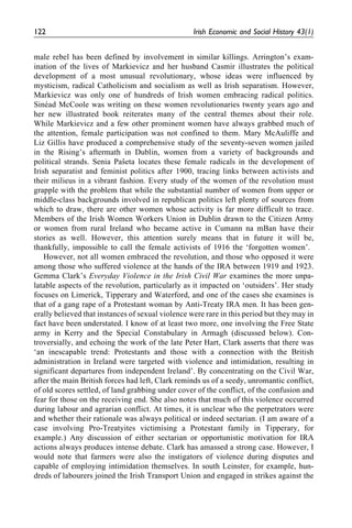 male rebel has been defined by involvement in similar killings. Arrington’s exam-
ination of the lives of Markievicz and her husband Casmir illustrates the political
development of a most unusual revolutionary, whose ideas were influenced by
mysticism, radical Catholicism and socialism as well as Irish separatism. However,
Markievicz was only one of hundreds of Irish women embracing radical politics.
Sine´ad McCoole was writing on these women revolutionaries twenty years ago and
her new illustrated book reiterates many of the central themes about their role.
While Markievicz and a few other prominent women have always grabbed much of
the attention, female participation was not confined to them. Mary McAuliffe and
Liz Gillis have produced a comprehensive study of the seventy-seven women jailed
in the Rising’s aftermath in Dublin, women from a variety of backgrounds and
political strands. Senia Pasˇeta locates these female radicals in the development of
Irish separatist and feminist politics after 1900, tracing links between activists and
their milieus in a vibrant fashion. Every study of the women of the revolution must
grapple with the problem that while the substantial number of women from upper or
middle-class backgrounds involved in republican politics left plenty of sources from
which to draw, there are other women whose activity is far more difficult to trace.
Members of the Irish Women Workers Union in Dublin drawn to the Citizen Army
or women from rural Ireland who became active in Cumann na mBan have their
stories as well. However, this attention surely means that in future it will be,
thankfully, impossible to call the female activists of 1916 the ‘forgotten women’.
However, not all women embraced the revolution, and those who opposed it were
among those who suffered violence at the hands of the IRA between 1919 and 1923.
Gemma Clark’s Everyday Violence in the Irish Civil War examines the more unpa-
latable aspects of the revolution, particularly as it impacted on ‘outsiders’. Her study
focuses on Limerick, Tipperary and Waterford, and one of the cases she examines is
that of a gang rape of a Protestant woman by Anti-Treaty IRA men. It has been gen-
erally believed that instances of sexual violence were rare in this period but they may in
fact have been understated. I know of at least two more, one involving the Free State
army in Kerry and the Special Constabulary in Armagh (discussed below). Con-
troversially, and echoing the work of the late Peter Hart, Clark asserts that there was
‘an inescapable trend: Protestants and those with a connection with the British
administration in Ireland were targeted with violence and intimidation, resulting in
significant departures from independent Ireland’. By concentrating on the Civil War,
after the main British forces had left, Clark reminds us of a seedy, unromantic conflict,
of old scores settled, of land grabbing under cover of the conflict, of the confusion and
fear for those on the receiving end. She also notes that much of this violence occurred
during labour and agrarian conflict. At times, it is unclear who the perpetrators were
and whether their rationale was always political or indeed sectarian. (I am aware of a
case involving Pro-Treatyites victimising a Protestant family in Tipperary, for
example.) Any discussion of either sectarian or opportunistic motivation for IRA
actions always produces intense debate. Clark has amassed a strong case. However, I
would note that farmers were also the instigators of violence during disputes and
capable of employing intimidation themselves. In south Leinster, for example, hun-
dreds of labourers joined the Irish Transport Union and engaged in strikes against the
122 Irish Economic and Social History 43(1)
 