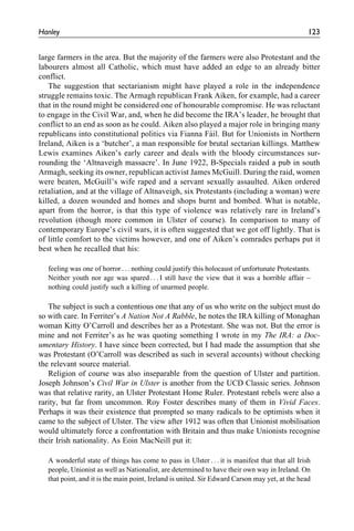 large farmers in the area. But the majority of the farmers were also Protestant and the
labourers almost all Catholic, which must have added an edge to an already bitter
conflict.
The suggestion that sectarianism might have played a role in the independence
struggle remains toxic. The Armagh republican Frank Aiken, for example, had a career
that in the round might be considered one of honourable compromise. He was reluctant
to engage in the Civil War, and, when he did become the IRA’s leader, he brought that
conflict to an end as soon as he could. Aiken also played a major role in bringing many
republicans into constitutional politics via Fianna Fa´il. But for Unionists in Northern
Ireland, Aiken is a ‘butcher’, a man responsible for brutal sectarian killings. Matthew
Lewis examines Aiken’s early career and deals with the bloody circumstances sur-
rounding the ‘Altnaveigh massacre’. In June 1922, B-Specials raided a pub in south
Armagh, seeking its owner, republican activist James McGuill. During the raid, women
were beaten, McGuill’s wife raped and a servant sexually assaulted. Aiken ordered
retaliation, and at the village of Altnaveigh, six Protestants (including a woman) were
killed, a dozen wounded and homes and shops burnt and bombed. What is notable,
apart from the horror, is that this type of violence was relatively rare in Ireland’s
revolution (though more common in Ulster of course). In comparison to many of
contemporary Europe’s civil wars, it is often suggested that we got off lightly. That is
of little comfort to the victims however, and one of Aiken’s comrades perhaps put it
best when he recalled that his:
feeling was one of horror . . . nothing could justify this holocaust of unfortunate Protestants.
Neither youth nor age was spared . . . I still have the view that it was a horrible affair –
nothing could justify such a killing of unarmed people.
The subject is such a contentious one that any of us who write on the subject must do
so with care. In Ferriter’s A Nation Not A Rabble, he notes the IRA killing of Monaghan
woman Kitty O’Carroll and describes her as a Protestant. She was not. But the error is
mine and not Ferriter’s as he was quoting something I wrote in my The IRA: a Doc-
umentary History. I have since been corrected, but I had made the assumption that she
was Protestant (O’Carroll was described as such in several accounts) without checking
the relevant source material.
Religion of course was also inseparable from the question of Ulster and partition.
Joseph Johnson’s Civil War in Ulster is another from the UCD Classic series. Johnson
was that relative rarity, an Ulster Protestant Home Ruler. Protestant rebels were also a
rarity, but far from uncommon. Roy Foster describes many of them in Vivid Faces.
Perhaps it was their existence that prompted so many radicals to be optimists when it
came to the subject of Ulster. The view after 1912 was often that Unionist mobilisation
would ultimately force a confrontation with Britain and thus make Unionists recognise
their Irish nationality. As Eoin MacNeill put it:
A wonderful state of things has come to pass in Ulster . . . it is manifest that that all Irish
people, Unionist as well as Nationalist, are determined to have their own way in Ireland. On
that point, and it is the main point, Ireland is united. Sir Edward Carson may yet, at the head
Hanley 123
 