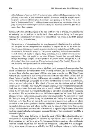 of his Volunteers, ‘march to Cork’. If so, their progress will probably be accompanied by the
greetings of ten times of their number of National Volunteers, and Cork will give them a
hospitable and memorable reception. Some years ago, speaking at the Toome Feis, in the
heart of ‘homogenous Ulster’, I said that the day would come when men of every creed and
party would join in celebrating the defence of Derry and the Battle of Benburb. That day is
nearer than I then expected.
Patrick McCartan, a leading figure in the IRB and Sinn Fe´in in Tyrone, took the rhetoric
so seriously that he lent his car to the local Ulster Volunteers during the Larne gun-
running; the Home Rulers were not slow to remind Sinn Fe´in of that in the 1918 general
election. Pearse contended that:
One great source of misunderstanding has now disappeared: it has become clear within the
last few years that the Orangeman is no more loyal to England that we are. He wants the
Union because he imagines it secures his prosperity; but he is ready to fire on the Union flag
the moment it threatens his prosperity. The position is perfectly plain and understandable.
Foolish notions of loyalty to England being eliminated, it is a matter for business-like
negotiation . . . The case might be put thus: Hitherto England has governed Ireland
through the Orange Lodges; she now proposes to govern Ireland through the A.O.H.
(Hibernians). You object; so do we. Why not unite and get rid of the English? They are the
real difficulty; their presence here the real incongruity.
We may describe this view as naı¨ve or idealistic but it was certainly not sectarian. But
within the separatist movement there were a variety of views, and a distinct difference
between those who had experience of Ulster and those who did not. The Sinn Fe´iner
Arthur Clery would claim that he ‘never understood Ulster Protestants until he met an
Ulster Catholic’ and Fr. Michael O’Flanagan, vice president of Sinn Fe´in after 1917,
would write that though ‘geography has worked hard to make one nation out of Ireland,
history has worked against it. The island of Ireland and the national unit of Ireland
simply do not coincide’. As a result, O’Flanagan asserted, it was wrong for republicans to
think that they could force unionists into a united Ireland. This diversity of opinion
within the revolutionary movement should make us careful of generalisations regarding
sectarianism. The sectarianism inherent in Unionist opposition to Home Rule and in
attitudes towards Catholics in general is somewhat underwritten. An exception is Fergal
McCluskey’s study of Tyrone during the revolution. McCluskey is a rarity among Irish
historians in writing from an explicitly anti-imperialist perspective and one in which
Unionism is seen as an expression of settler supremacy. But his study also looks at intra-
nationalist division, land and labour conflict and the impact of the Great War on the
county. The role of the Ancient Order of Hibernians as a powerful part of the Home Rule
machine emerges clearly and suggests a general history of that organisation would be a
worthwhile project.
Gemma Clark, again following on from the work of Peter Hart, also identified ex-
servicemen as a group targeted for violence by republicans. Paul Taylor’s Heroes or
Traitors takes a very different view. Taylor argues that the experience of ex-soldiers in
southern Ireland, in general, was not one of persecution. During the War of Indepen-
dence, some ex-servicemen were killed by the IRA as alleged informers, while others
124 Irish Economic and Social History 43(1)
 