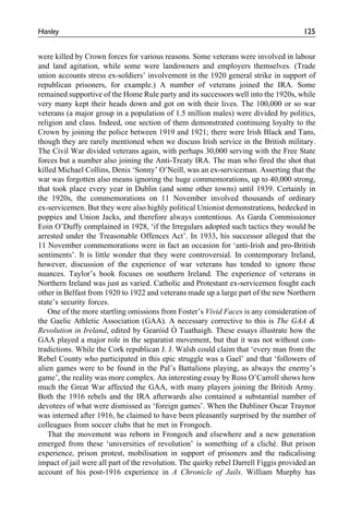 were killed by Crown forces for various reasons. Some veterans were involved in labour
and land agitation, while some were landowners and employers themselves. (Trade
union accounts stress ex-soldiers’ involvement in the 1920 general strike in support of
republican prisoners, for example.) A number of veterans joined the IRA. Some
remained supportive of the Home Rule party and its successors well into the 1920s, while
very many kept their heads down and got on with their lives. The 100,000 or so war
veterans (a major group in a population of 1.5 million males) were divided by politics,
religion and class. Indeed, one section of them demonstrated continuing loyalty to the
Crown by joining the police between 1919 and 1921; there were Irish Black and Tans,
though they are rarely mentioned when we discuss Irish service in the British military.
The Civil War divided veterans again, with perhaps 30,000 serving with the Free State
forces but a number also joining the Anti-Treaty IRA. The man who fired the shot that
killed Michael Collins, Denis ‘Sonny’ O’Neill, was an ex-serviceman. Asserting that the
war was forgotten also means ignoring the huge commemorations, up to 40,000 strong,
that took place every year in Dublin (and some other towns) until 1939. Certainly in
the 1920s, the commemorations on 11 November involved thousands of ordinary
ex-servicemen. But they were also highly political Unionist demonstrations, bedecked in
poppies and Union Jacks, and therefore always contentious. As Garda Commissioner
Eoin O’Duffy complained in 1928, ‘if the Irregulars adopted such tactics they would be
arrested under the Treasonable Offences Act’. In 1933, his successor alleged that the
11 November commemorations were in fact an occasion for ‘anti-Irish and pro-British
sentiments’. It is little wonder that they were controversial. In contemporary Ireland,
however, discussion of the experience of war veterans has tended to ignore these
nuances. Taylor’s book focuses on southern Ireland. The experience of veterans in
Northern Ireland was just as varied. Catholic and Protestant ex-servicemen fought each
other in Belfast from 1920 to 1922 and veterans made up a large part of the new Northern
state’s security forces.
One of the more startling omissions from Foster’s Vivid Faces is any consideration of
the Gaelic Athletic Association (GAA). A necessary corrective to this is The GAA &
Revolution in Ireland, edited by Gearo´id O´ Tuathaigh. These essays illustrate how the
GAA played a major role in the separatist movement, but that it was not without con-
tradictions. While the Cork republican J. J. Walsh could claim that ‘every man from the
Rebel County who participated in this epic struggle was a Gael’ and that ‘followers of
alien games were to be found in the Pal’s Battalions playing, as always the enemy’s
game’, the reality was more complex. An interesting essay by Ross O’Carroll shows how
much the Great War affected the GAA, with many players joining the British Army.
Both the 1916 rebels and the IRA afterwards also contained a substantial number of
devotees of what were dismissed as ‘foreign games’. When the Dubliner Oscar Traynor
was interned after 1916, he claimed to have been pleasantly surprised by the number of
colleagues from soccer clubs that he met in Frongoch.
That the movement was reborn in Frongoch and elsewhere and a new generation
emerged from these ‘universities of revolution’ is something of a cliche´. But prison
experience, prison protest, mobilisation in support of prisoners and the radicalising
impact of jail were all part of the revolution. The quirky rebel Darrell Figgis provided an
account of his post-1916 experience in A Chronicle of Jails. William Murphy has
Hanley 125
 