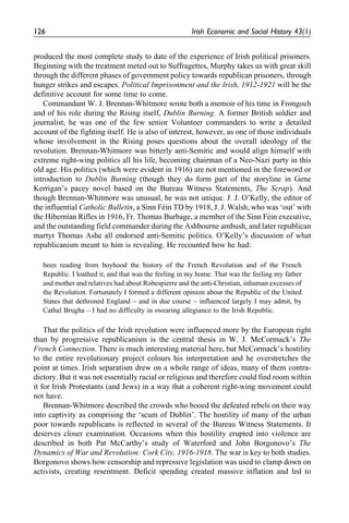 produced the most complete study to date of the experience of Irish political prisoners.
Beginning with the treatment meted out to Suffragettes, Murphy takes us with great skill
through the different phases of government policy towards republican prisoners, through
hunger strikes and escapes. Political Imprisonment and the Irish, 1912-1921 will be the
definitive account for some time to come.
Commandant W. J. Brennan-Whitmore wrote both a memoir of his time in Frongoch
and of his role during the Rising itself, Dublin Burning. A former British soldier and
journalist, he was one of the few senior Volunteer commanders to write a detailed
account of the fighting itself. He is also of interest, however, as one of those individuals
whose involvement in the Rising poses questions about the overall ideology of the
revolution. Brennan-Whitmore was bitterly anti-Semitic and would align himself with
extreme right-wing politics all his life, becoming chairman of a Neo-Nazi party in this
old age. His politics (which were evident in 1916) are not mentioned in the foreword or
introduction to Dublin Burning (though they do form part of the storyline in Gene
Kerrigan’s pacey novel based on the Bureau Witness Statements, The Scrap). And
though Brennan-Whitmore was unusual, he was not unique. J. J. O’Kelly, the editor of
the influential Catholic Bulletin, a Sinn Fe´in TD by 1918, J. J. Walsh, who was ‘out’ with
the Hibernian Rifles in 1916, Fr. Thomas Burbage, a member of the Sinn Fe´in executive,
and the outstanding field commander during the Ashbourne ambush, and later republican
martyr Thomas Ashe all endorsed anti-Semitic politics. O’Kelly’s discussion of what
republicanism meant to him is revealing. He recounted how he had:
been reading from boyhood the history of the French Revolution and of the French
Republic. I loathed it, and that was the feeling in my home. That was the feeling my father
and mother and relatives had about Robespierre and the anti-Christian, inhuman excesses of
the Revolution. Fortunately I formed a different opinion about the Republic of the United
States that dethroned England – and in due course – influenced largely I may admit, by
Cathal Brugha – I had no difficulty in swearing allegiance to the Irish Republic.
That the politics of the Irish revolution were influenced more by the European right
than by progressive republicanism is the central thesis in W. J. McCormack’s The
French Connection. There is much interesting material here, but McCormack’s hostility
to the entire revolutionary project colours his interpretation and he overstretches the
point at times. Irish separatism drew on a whole range of ideas, many of them contra-
dictory. But it was not essentially racial or religious and therefore could find room within
it for Irish Protestants (and Jews) in a way that a coherent right-wing movement could
not have.
Brennan-Whitmore described the crowds who booed the defeated rebels on their way
into captivity as comprising the ‘scum of Dublin’. The hostility of many of the urban
poor towards republicans is reflected in several of the Bureau Witness Statements. It
deserves closer examination. Occasions when this hostility erupted into violence are
described in both Pat McCarthy’s study of Waterford and John Borgonovo’s The
Dynamics of War and Revolution: Cork City, 1916-1918. The war is key to both studies.
Borgonovo shows how censorship and repressive legislation was used to clamp down on
activists, creating resentment. Deficit spending created massive inflation and led to
126 Irish Economic and Social History 43(1)
 