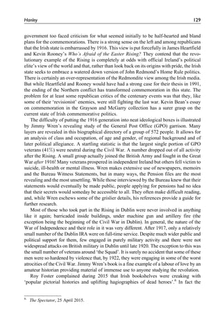government too faced criticism for what seemed initially to be half-hearted and bland
plans for the commemorations. There is a strong sense on the left and among republicans
that the Irish state is embarrassed by 1916. This view is put forcefully in James Heartfield
and Kevin Rooney’s Who’s Afraid of the Easter Rising? They contend that the revo-
lutionary example of the Rising is completely at odds with official Ireland’s political
elite’s view of the world and that, rather than look back on its origins with pride, the Irish
state seeks to embrace a watered down version of John Redmond’s Home Rule politics.
There is certainly an over-representation of the Redmondite view among the Irish media.
But while Heartfield and Rooney would have had a strong case for their thesis in 1991,
the ending of the Northern conflict has transformed commemoration in this state. The
problem for at least some republican critics of the centenary events was that they, like
some of their ‘revisionist’ enemies, were still fighting the last war. Kevin Bean’s essay
on commemoration in the Grayson and McGarry collection has a surer grasp on the
current state of Irish commemorative politics.
The difficulty of putting the 1916 generation into neat ideological boxes is illustrated
by Jimmy Wren’s revealing study of the General Post Office (GPO) garrison. Many
layers are revealed in this biographical directory of a group of 572 people. It allows for
an analysis of class and occupation, of age and gender, of regional background and of
later political allegiance. A startling statistic is that the largest single portion of GPO
veterans (41%) were neutral during the Civil War. A number dropped out of all activity
after the Rising. A small group actually joined the British Army and fought in the Great
War after 1916! Many veterans prospered in independent Ireland but others fell victim to
suicide, ill-health or mental illness. Wren makes extensive use of newspapers, memoirs
and the Bureau Witness Statements, but in many ways, the Pension files are the most
revealing and the most unsettling. While those interviewed by the Bureau knew that their
statements would eventually be made public, people applying for pensions had no idea
that their secrets would someday be accessible to all. They often make difficult reading,
and, while Wren eschews some of the grislier details, his references provide a guide for
further research.
Most of those who took part in the Rising in Dublin were never involved in anything
like it again; barricaded inside buildings, under machine gun and artillery fire (the
exception being the beginning of the Civil War in Dublin). In general, the nature of the
War of Independence and their role in it was very different. After 1917, only a relatively
small number of the Dublin IRA were on full-time service. Despite much wider public and
political support for them, few engaged in purely military activity and there were not
widespread attacks on British military in Dublin until late 1920. The exception to this was
the small number of veterans around ‘the Squad’. It is surely no accident that some of these
men were so hardened by violence that, by 1922, they were engaging in some of the worst
atrocities of the Civil War. Jimmy Wren’s book is a fine example of a labour of love by an
amateur historian providing material of immense use to anyone studying the revolution.
Roy Foster complained during 2015 that Irish bookshelves were creaking with
‘popular pictorial histories and uplifting hagiographies of dead heroes’.6
In fact the
6.
The Spectator, 25 April 2015.
Hanley 129
 