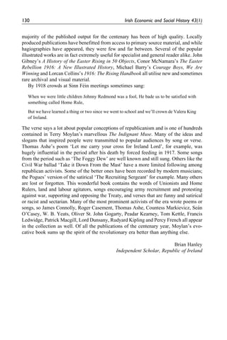 majority of the published output for the centenary has been of high quality. Locally
produced publications have benefitted from access to primary source material, and while
hagiographies have appeared, they were few and far between. Several of the popular
illustrated works are in fact extremely useful for specialist and general reader alike. John
Gibney’s A History of the Easter Rising in 50 Objects, Conor McNamara’s The Easter
Rebellion 1916: A New Illustrated History, Michael Barry’s Courage Boys, We Are
Winning and Lorcan Collins’s 1916: The Rising Handbook all utilise new and sometimes
rare archival and visual material.
By 1918 crowds at Sinn Fe´in meetings sometimes sang:
When we were little children Johnny Redmond was a fool, He bade us to be satisfied with
something called Home Rule,
But we have learned a thing or two since we went to school and we’ll crown de Valera King
of Ireland.
The verse says a lot about popular conceptions of republicanism and is one of hundreds
contained in Terry Moylan’s marvellous The Indignant Muse. Many of the ideas and
slogans that inspired people were transmitted to popular audiences by song or verse.
Thomas Ashe’s poem ‘Let me carry your cross for Ireland Lord’, for example, was
hugely influential in the period after his death by forced feeding in 1917. Some songs
from the period such as ‘The Foggy Dew’ are well known and still sung. Others like the
Civil War ballad ‘Take it Down From the Mast’ have a more limited following among
republican activists. Some of the better ones have been recorded by modern musicians;
the Pogues’ version of the satirical ‘The Recruiting Sergeant’ for example. Many others
are lost or forgotten. This wonderful book contains the words of Unionists and Home
Rulers, land and labour agitators, songs encouraging army recruitment and protesting
against war, supporting and opposing the Treaty, and verses that are funny and satirical
or racist and sectarian. Many of the most prominent activists of the era wrote poems or
songs, so James Connolly, Roger Casement, Thomas Ashe, Countess Markievicz, Sea´n
O’Casey, W. B. Yeats, Oliver St. John Gogarty, Peadar Kearney, Tom Kettle, Francis
Ledwidge, Patrick Macgill, Lord Dunsany, Rudyard Kipling and Percy French all appear
in the collection as well. Of all the publications of the centenary year, Moylan’s evo-
cative book sums up the spirit of the revolutionary era better than anything else.
Brian Hanley
Independent Scholar, Republic of Ireland
130 Irish Economic and Social History 43(1)
 