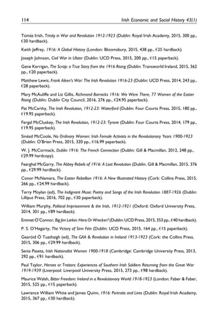 Toma´s Irish, Trinity in War and Revolution 1912-1923 (Dublin: Royal Irish Academy, 2015, 300 pp.,
€30 hardback).
Keith Jeffrey, 1916: A Global History (London: Bloomsbury, 2015, 438 pp., €25 hardback).
Joseph Johnson, Civil War in Ulster (Dublin: UCD Press, 2015, 200 pp., €15 paperback).
Gene Kerrigan, The Scrap: a True Story from the 1916 Rising (Dublin: Transworld Ireland, 2015, 362
pp., €20 paperback).
Matthew Lewis, Frank Aiken’s War: The Irish Revolution 1916-23 (Dublin: UCD Press, 2014, 243 pp.,
€28 paperback).
Mary McAuliffe and Liz Gillis, Richmond Barracks 1916: We Were There, 77 Women of the Easter
Rising (Dublin: Dublin City Council, 2016, 276 pp., €24.95 paperback).
Pat McCarthy, The Irish Revolution, 1912-23: Waterford (Dublin: Four Courts Press, 2015, 180 pp.,
€19.95 paperback).
Fergal McCluskey, The Irish Revolution, 1912-23: Tyrone (Dublin: Four Courts Press, 2014, 179 pp.,
€19.95 paperback).
Sine´ad McCoole, No Ordinary Women: Irish Female Activists in the Revolutionary Years 1900-1923
(Dublin: O’Brien Press, 2015, 320 pp., €16.99 paperback).
W. J. McCormack, Dublin 1916: The French Connection (Dublin: Gill & Macmillan, 2012, 248 pp.,
€29.99 hardcopy).
Fearghal McGarry, The Abbey Rebels of 1916: A Lost Revolution (Dublin, Gill & Macmillan, 2015, 376
pp., €29.99 hardback).
Conor McNamara, The Easter Rebellion 1916: A New Illustrated History (Cork: Collins Press, 2015,
266 pp., €24.99 hardback).
Terry Moylan (ed), The Indignant Muse: Poetry and Songs of the Irish Revolution 1887-1926 (Dublin:
Lilliput Press, 2016, 702 pp., €30 paperback).
William Murphy, Political Imprisonment & the Irish, 1912-1921 (Oxford: Oxford University Press,
2014, 301 pp., €89 hardback).
Emmet O’Connor, Big Jim Larkin: Hero Or Wrecker? (Dublin: UCD Press, 2015, 353 pp., €40 hardback).
P. S. O’Hegarty, The Victory of Sinn Fe´in (Dublin: UCD Press, 2015, 164 pp., €15 paperback).
Gearo´id O´ Tuathaigh (ed), The GAA & Revolution in Ireland 1913-1923 (Cork: the Collins Press,
2015, 306 pp., €29.99 hardback).
Senia Paseta, Irish Nationalist Women 1900-1918 (Cambridge: Cambridge University Press, 2013,
292 pp., €91 hardback).
Paul Taylor, Heroes or Traitors: Experiences of Southern Irish Soldiers Returning from the Great War
1919-1939 (Liverpool: Liverpool University Press, 2015, 273 pp., €98 hardback).
Maurice Walsh, Bitter Freedom: Ireland in a Revolutionary World 1918-1923 (London: Faber & Faber,
2015, 525 pp., €15 paperback).
Lawrence William White and James Quinn, 1916: Portraits and Lives (Dublin: Royal Irish Academy,
2015, 367 pp., €30 hardback).
114 Irish Economic and Social History 43(1)
 