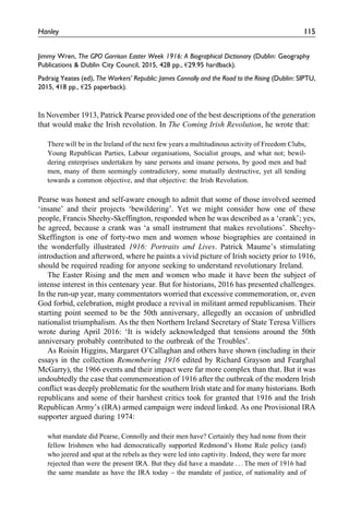Jimmy Wren, The GPO Garrison Easter Week 1916: A Biographical Dictionary (Dublin: Geography
Publications & Dublin City Council, 2015, 428 pp., €29.95 hardback).
Padraig Yeates (ed), The Workers’ Republic: James Connolly and the Road to the Rising (Dublin: SIPTU,
2015, 418 pp., €25 paperback).
In November 1913, Patrick Pearse provided one of the best descriptions of the generation
that would make the Irish revolution. In The Coming Irish Revolution, he wrote that:
There will be in the Ireland of the next few years a multitudinous activity of Freedom Clubs,
Young Republican Parties, Labour organisations, Socialist groups, and what not; bewil-
dering enterprises undertaken by sane persons and insane persons, by good men and bad
men, many of them seemingly contradictory, some mutually destructive, yet all tending
towards a common objective, and that objective: the Irish Revolution.
Pearse was honest and self-aware enough to admit that some of those involved seemed
‘insane’ and their projects ‘bewildering’. Yet we might consider how one of these
people, Francis Sheehy-Skeffington, responded when he was described as a ‘crank’; yes,
he agreed, because a crank was ‘a small instrument that makes revolutions’. Sheehy-
Skeffington is one of forty-two men and women whose biographies are contained in
the wonderfully illustrated 1916: Portraits and Lives. Patrick Maume’s stimulating
introduction and afterword, where he paints a vivid picture of Irish society prior to 1916,
should be required reading for anyone seeking to understand revolutionary Ireland.
The Easter Rising and the men and women who made it have been the subject of
intense interest in this centenary year. But for historians, 2016 has presented challenges.
In the run-up year, many commentators worried that excessive commemoration, or, even
God forbid, celebration, might produce a revival in militant armed republicanism. Their
starting point seemed to be the 50th anniversary, allegedly an occasion of unbridled
nationalist triumphalism. As the then Northern Ireland Secretary of State Teresa Villiers
wrote during April 2016: ‘It is widely acknowledged that tensions around the 50th
anniversary probably contributed to the outbreak of the Troubles’.
As Roisı´n Higgins, Margaret O’Callaghan and others have shown (including in their
essays in the collection Remembering 1916 edited by Richard Grayson and Fearghal
McGarry), the 1966 events and their impact were far more complex than that. But it was
undoubtedly the case that commemoration of 1916 after the outbreak of the modern Irish
conflict was deeply problematic for the southern Irish state and for many historians. Both
republicans and some of their harshest critics took for granted that 1916 and the Irish
Republican Army’s (IRA) armed campaign were indeed linked. As one Provisional IRA
supporter argued during 1974:
what mandate did Pearse, Connolly and their men have? Certainly they had none from their
fellow Irishmen who had democratically supported Redmond’s Home Rule policy (and)
who jeered and spat at the rebels as they were led into captivity. Indeed, they were far more
rejected than were the present IRA. But they did have a mandate . . . The men of 1916 had
the same mandate as have the IRA today – the mandate of justice, of nationality and of
Hanley 115
 