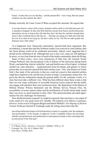 history. To deny this is to say that they – and the present IRA – were wrong. But one cannot
condemn one and condone the other.1
Perhaps ironically Dr Conor Cruise O’Brien accepted this rationale. He argued that:
if you take Pearse’s values of the criteria, Ireland is unfree while it is divided and a part of it
is attached to England. So they (the IRA) hold the warrant from Pearse and the democratic
nationalists can say as long as they like that they don’t, but they do, and their strength deep
down is that everybody knows that they do . . . that they are acting on a faith and credo that
the rest of us claim to be living by, but don’t really live by. The Provos make people feel
dishonest and a little shaky.2
As it happened, most ‘democratic nationalists’ rejected both these arguments. But,
nevertheless, it meant that until the Northern conflict was resolved in some fashion, then
the Easter Rising could not be celebrated uncritically. Indeed, some suggested that it
should not be celebrated at all. Although that war is now over, many are still fighting it
by proxy, as was clear from the tone of much of the media commentary about the Rising.
Some of these critics, views were reminiscent of John Joly, the Unionist Trinity
College Professor who, having played a role in defence of the university during Easter
Week, concluded that what he called the ‘rash and foolish sons of the Empire’ in Ireland
needed was ‘sane education . . . [and] protection from the fanatic and agitator, to whose
poison they are at present exposed from their earliest years’. Joly, who features in Toma´s
Irish’s fine study of the university in that era, could not conceive that material realities
might have inspired revolt, and the tone of some of today’s commentary echoes him. Yet
given the obvious enthusiasm among the general public for the centenary events, it is
clear that most take a different view. What has been different about these events is that
there are now major collections of accessible historical source material that the public
can engage with and draw their own conclusions from. The digitisation of the Bureau of
Military History Witness Statements and the Military Service Pension Files, the
accessibility of census reports online and the proliferation of locally based study meant
there was never as much material to draw from. This democratisation provided oppor-
tunities but also challenges for historians.
How did the historians respond? As might be expected, there has been a vast output of
work, much of it very good, most of it valuable. The majority of it reflects a consensus,
however. In his review of Eugenio Biagini and Daniel Mulhall’s The Shaping of Modern
Ireland, Professor Gearo´id O´ Tuathaigh made the telling observation that the:
prevailing intellectual temper (of Irish historians) is clearly in sympathy with ‘the moderates
and peacemakers’ of the decades of upheaval. In this it probably reflects the prevailing
attitudes among historians and intellectuals in contemporary Ireland, as they interrogate this
pivotal period of the Irish past.3
1.
S. O´ Riain, Provos: Patriots or Terrorists? (Dublin, 1974), p. 32.
2.
Fortnight, No. 216, 18–31 March 1985.
3.
Irish Times, 28 May 2016.
116 Irish Economic and Social History 43(1)
 