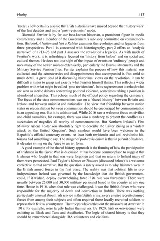 There is now certainly a sense that Irish historians have moved beyond the ‘history wars’
of the last decades and into a ‘post-revisionist’ mode.
Diarmaid Ferriter is by far our best-known historian, a prominent figure in media
commentary and a member of the Government’s advisory committee on commemora-
tion. His book A Nation and Not a Rabble examines the revolution and its legacies from
three perspectives. Part 1 is concerned with historiography, part 2 offers an ‘analytic
narrative’ of 1913–23 and part 3 assesses the revolution’s legacies. As with much of
Ferriter’s work, it is refreshingly focused on ‘history from below’ and on social and
cultural themes. He does not lose sight of the impact of events on ‘ordinary’ people and
uses many of the newer sources extensively, particularly the Bureau statements and the
Military Service Pension files. Ferriter explains the process of how this material was
collected and the controversies and disappointments that accompanied it. But amid so
much detail, a great deal of it discussing historians’ views on the revolution, it can be
difficult at times to grasp just exactly what Ferriter himself thinks. This reflects a wider
problem with what might be called ‘post-revisionism’. In its eagerness not to rehash what
are seen as sterile debates concerning political violence, sometimes taking a position is
abandoned altogether. This echoes much of the official policy regarding the centenary.
The focus of the state commemorations was on a ‘shared history’ between Britain and
Ireland and between unionist and nationalist. The view that friendship between nation
states or reconciliation between communities should be encouraged by commemoration
is an appealing one. But it is unhistorical. While 2016 saw a welcome focus on civilian
and child casualties, for example, there was also a tendency to present the conflict as a
succession of tragedies all worthy of commemoration. But Northern Ireland’s First
Minister Arlene Foster was absolutely right to describe the Easter Rising as a ‘violent
attack on the United Kingdom’. Such candour would have been welcome in the
Republic’s official centenary events. At least both revisionist and anti-revisionist his-
torians had something to say. The danger of post-revisionism is that in pursuit of balance,
it elevates sitting on the fence to an art form.
A good example of the shared history approach is the framing of how the participation
of Irishmen in the Great War is discussed. It has become commonplace to suggest that
Irishmen who fought in that war were forgotten and that on return to Ireland many of
them were persecuted. Paul Taylor’s Heroes or Traitors (discussed below) is a welcome
corrective to that narrative. But the question is rarely asked as to why Irishmen were in
the British armed forces in the first place. The reality was that political life in pre-
independence Ireland was governed by the knowledge that the British government,
could, if it wished, deploy overwhelming force if its rule was threatened. There were
usually between 25,000 and 30,000 military personnel based in the country at any one
time. Hence in 1916, when that rule was challenged, it was the British forces who were
responsible for the majority of death and destruction in Dublin. There was nothing
particularly unusual about Irish service in the British army; every empire recruited armed
forces from among their subjects and often required those locally recruited soldiers to
repress their fellow countrymen. The troops who carried out the massacre at Amritsar in
1919, for example, were largely Indian themselves. By 1920, Irish ex-servicemen were
enlisting as Black and Tans and Auxiliaries. The logic of shared history is that they
should be remembered alongside IRA volunteers and civilians.
Hanley 117
 