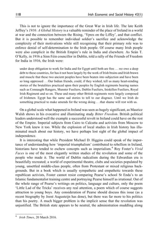 This is not to ignore the importance of the Great War in Irish life. The late Keith
Jeffrey’s 1916: A Global History is a valuable reminder of the place of Ireland in a world
at war and the connection between the Rising, ‘Ypres on the Liffey’, and that conflict.
But it is possible to remember individual soldier’s sacrifice and acknowledge the
complexity of their motivations while still recognising that their primary role was to
enforce denial of self-determination to the Irish people. Of course many Irish people
were also complicit in the British Empire’s rule in India and elsewhere. As Sea´n T.
O’Kelly, in 1916 a Sinn Fe´in councillor in Dublin, told a rally of the Friends of Freedom
for India in 1916, the Irish were:
under deep obligation to work for India and for Egypt until both are free . . . we owe a deep
debt to these countries, for has it not been largely by the work of Irish brains and Irish brawn
and muscle that these two ancient peoples have been beaten into subjection and have been
so long oppressed . . . Our Indian friends, could, if they wished, tell us many heart-rending
stories of the brutalities practiced upon their peoples by English regiments bearing names
such as Connaught Rangers, Munster Fusiliers, Dublin Fusiliers, Iniskillen Fusiliers, Royal
Irish Regiment and so on. These and many other British regiments were largely composed
of Irishmen. Egypt has the same sad stories to tell to our disgrace. Until we Irish do
something practical to make amends for the wrong doing . . . that shame will rest with us.
On a global scale what happened in Ireland was seen as hugely significant, as Maurice
Walsh shows in his evocative and illuminating study Bitter Freedom. British political
leaders understood well the example a successful revolt in Ireland could have on the rest
of the Empire. Imperial subjects from Cairo to Calcutta and activists from Moscow to
New York knew it too. While the explosion of local studies in Irish history has illu-
minated much about our history, we have perhaps lost sight of the global impact of
independence.
It is interesting that while President Michael D. Higgins could speak of the impor-
tance of understanding how ‘imperial triumphalism’ contributed to rebellion in Ireland,
historians have tended to eschew concepts such as imperialism.4
Roy Foster’s Vivid
Faces is one of the most elegantly written studies of the revolution and some of the
people who made it. The world of Dublin radicalism during the Edwardian era is
beautifully recreated; a world of experimental theatre, clubs and societies populated by
young, unsettled middle-class people, often from Protestant or mixed religious back-
grounds. But in a book which is usually sympathetic and empathetic towards these
republican activists, Foster cannot resist comparing Pearse’s school St Enda’s to an
Islamic fundamentalist training centre and portraying Pearse himself as irrational. Out of
the whole range of Pearse’s writings on politics, language and culture, only the poem
‘Little Lad of the Tricks’ receives any real attention, a poem which of course suggests
attraction to young boys. Any consideration of Pearse should discuss this issue (as a
recent biography by Joost Augusteijn has done), but there was far more to his politics
than his poetry. A much bigger problem is the implicit sense that the revolution was
unjustified. The British state appears to be neutral, the administration muddling along
4.
Irish Times, 20 March 2016.
118 Irish Economic and Social History 43(1)
 