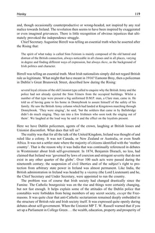 and, though occasionally counterproductive or wrong-headed, not inspired by any real
malice towards Ireland. The revolution then seems to have been inspired by exaggerated
or even imagined grievances. There is little recognition of obvious injustices that ulti-
mately provoked the independence struggle.
Chief Secretary Augustine Birrell was telling an essential truth when he asserted after
the Rising that:
The spirit of what today is called Sinn Feinism is mainly composed of the old hatred and
distrust of the British connection, always noticeable in all classes and in all places, varying
in degree and finding different ways of expression, but always there, as the background of
Irish politics and character.
Birrell was telling an essential truth. Most Irish nationalists simply did not regard British
rule as legitimate. What might that have meant in 1916? Eamonn Broy, then a policeman
in Dublin’s Great Brunswick Street, described how during the Rising:
several loyal citizens of the old Unionist type called to enquire why the British Army and the
police had not already ejected the Sinn Fe´iners from the occupied buildings. Whilst a
number of that type were present a big uniformed D.M.P. man, a Clare man, came in. He
told us of having gone to his home in Donnybrook to assure himself of the safety of his
family. He saw the British Army column which had landed at Kingstown marching through
Donnybrook. ‘They were singing’, he said, ‘but the soldiers that came in by Ballsbridge
didn’t do much singing. They ran into a few Irishmen who soon took the singing out of
them’. We laughed at the loud way he said it and the effect on the loyalists present.
Here we have Dublin policemen, agents of the crown, laughing at British losses and
Unionist discomfort. What does that tell us?
The reality was that for all the talk of the United Kingdom, Ireland was thought of and
ruled like a colony. It was not Canada, or New Zealand or Australia, or even South
Africa. It was not a settler state where the majority of citizens identified with the ‘mother
country’. That is the reason why it was India that was continually referenced in debates
in Westminster about Irish self-government. In 1874, Benjamin Disraeli, no less, had
claimed that Ireland was ‘governed by laws of coercion and stringent severity that do not
exist in any other quarter of the globe’. Over 100 such acts were passed during the
nineteenth century; the suspension of civil liberties and of the subject’s right to pro-
tection from arbitrary state power in Ireland was almost permanent. Like India, the
British administration in Ireland was headed by a viceroy (the Lord Lieutenant) and he,
the Chief Secretary and Under Secretary, were appointed to run the country.
The problem was of course that Irish society had changed drastically since the
Famine. The Catholic bourgeoisie was on the rise and things were certainly changing,
but not fast enough. It helps explain some of the attitudes of the Dublin police that
constables were forbidden from being members of any secret society, except the Free-
masons. It was quite clear that anti-Catholic sectarianism remained deeply embedded in
the structure of British rule and Irish society itself. It was expressed quite openly during
debates about self-government. When the Unionist MP T. W. Russell warned that if you
set up a Parliament in College Green . . . the wealth, education, property and prosperity of
Hanley 119
 
