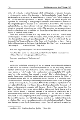 Ulster will be handed over to a Parliament which will be elected by peasants dominated
by priests, and they again will be dominated by the Roman Catholic Church. Russell was
not demanding a secular state; he was objecting to ‘peasants’ and Catholic peasants at
that, electing their own parliament. As Fergus Campbell and Martin Maguire have
explained, one reason why so many young civil servants embraced radical politics was
the corrupt and nepotistic practices of the administration. Competitive entry was never
applied in Ireland and almost all senior posts were filled by nomination. This process was
intimately connected with religion and politics. The revolution was a response to pro-
found social and structural inequalities, not the product of boredom and restlessness on
the part of eccentric young people.
Foster also bases his account on a very narrow layer of activists. There is much
fascinating detail about the ‘worlds of students, actors, writers, teachers, civil servants;
often from comfortable middle-class backgrounds . . . ’. But it is well to recall the tes-
timony of Chief Inspector Clayton, of the Royal Irish Constabulary in Galway East, at
the Royal Commission on the Rising. Asked whether ‘The Sinn Feiners were pretty well
known to you . . . ?’, he answered that ‘They were’:
Were there any people of superior class or education among them?
None. One of the leaders was a blacksmith, and the Colonel of the Irish Volunteers was a
publican. They were all shopkeepers and farmers’ sons.
There were none of them of the literary type?
None.5
There were ‘vivid faces’ in Galway too, and in Limerick, Athlone and Cork and a host
of other towns and localities. Revolutionary ferment was felt not only among educated
members of the middle class but across society; interestingly, the labour movement
barely features in Foster’s study. Foster concludes that what emerged after 1921 was for
many ‘not . . . the revolution they intended, or wanted’. The ‘revolution betrayed’ is a
popular thesis among republicans and socialists, who regularly contrast the failings of
independent Ireland with the lost promise of the Proclamation. It is interesting that a
variant of this thesis is seemingly endorsed by Foster and to a certain extent by Fearghal
McGarry in his study of The Abbey Rebels. McGarry has contributed significantly to our
knowledge of the Rising over the past decade. His latest, beautifully illustrated book
focuses on those activists connected with the Abbey Theatre. They include Sean Con-
nolly of the Citizen Army, trade unionist Helena Molony and Gaelic League activist
Arthur Shields. Shields, a Protestant member of the Volunteers, would drop out of
involvement shortly after his release from prison in 1917 but later have a career in
Hollywood. In considering the question of revolutionary disappointment, we should note
that most 1916 veterans survived the Rising and revolution and made their lives in the
new Ireland. Many rose to elevated positions in politics, including three heads of the new
state. Veterans became Garda Commissioners, Army Generals and public servants in a
5.
Irish Times, 1916 Rebellion Handbook (Dublin, 1998), p. 183.
120 Irish Economic and Social History 43(1)
 