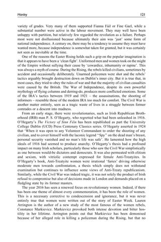 variety of grades. Very many of them supported Fianna Fa´il or Fine Gael, while a
substantial number were active in the labour movement. They may well have been
unhappy with partition, but relatively few regarded the revolution as a failure. Perhaps
most were not disillusioned because ultimately their aim was ‘just’ some form of
national independence. A century on, there may be a tendency to assume they must have
wanted more, because independence is somewhat taken for granted, but it was certainly
not seen as inevitable at the time.
One of the reasons the Easter Rising holds such a grip on the popular imagination is
that it appears to have been a ‘clean fight’. Uniformed men and women took on the might
of the Empire without sullying their cause by ‘cowardice, inhumanity or rapine’. This
was always a myth of course. During the Rising, the rebels killed civilians, sometimes by
accident and occasionally deliberately. Unarmed policemen were shot and the rebels’
tactics arguably brought destruction down on Dublin’s inner city. But it is true that, in
most cases, they tried to obey the rules of war and that the majority of civilian casualties
were caused by the British. The War of Independence, despite its own powerful
mythology of flying columns and derring-do, produces more conflicted emotions. Some
of the IRA’s tactics between 1919 and 1921 – the assassinations, the shooting of
informers – resemble those of the modern IRA too much for comfort. The Civil War is
another matter entirely, seen as a tragic waste of lives in a struggle between former
comrades or a descent into madness.
From an early stage, there were revolutionaries, such as Irish Republican Broth-
erhood (IRB) man P. S. O’Hegarty, who regretted what had been unleashed in 1916.
O’Hegarty’s The Victory of Sinn Fe´in has been republished as part the University
College Dublin (UCD) Press Centenary Classics series. O’Hegarty asserted in 1924
that ‘When it was open to any Volunteer Commandant to order the shooting of any
civilian, and to cover himself with the laconic legend ‘‘Spy’’ on the dead man’s breast,
personal security vanished and no man’s life was safe’. He lamented how the high
ideals of 1916 had seemed to produce anarchy. O’Hegarty’s thesis had a profound
impact on many Irish scholars, particularly those who saw the Civil War simplistically
as one between would-be dictators and democrats. It was also permeated with elitism
and sexism, with vitriolic contempt expressed for female Anti-Treatyites. In
O’Hegarty’s book, Anti-Treatyite women were irrational ‘furies’ driving otherwise
moderate men towards confrontation, a thesis which simply does not withstand
examination but continues to influence some views of Anti-Treaty republicanism.
Similarly, while the Civil War was indeed tragic, it was not solely the product of Irish
refusal to compromise but also of decisions made in London and demands placed on a
fledgling state by its former masters.
The year 2016 has seen a renewed focus on revolutionary women. Indeed, if there
has been one theme of almost every commemoration, it has been the role of women.
This is a necessary corrective to condescension and ignorance, but it was never
entirely true that women were written out of the story of Easter Week. Lauren
Arrington is the author of a new study of the most famous of the women rebels,
Constance Markievicz. Markievicz provoked both intense devotion and bitter hos-
tility in her lifetime. Arrington points out that Markievicz has been demonised
because of her alleged role in killing a policeman during the Rising, but that no
Hanley 121
 