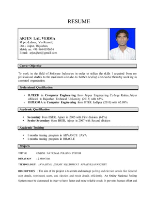 RESUME
ARJUN LAL VERMA
M po.-Lalasar, Via-Renwal,
Dist.- Jaipur, Rajasthan,
Moblie no. +91-9694193674
E-mail- arjun.jhon@gmail.com
Career Objective
To work in the field of Software Industries in order to utilize the skills I acquired from my
professional studies to the maximum and also to further develop and evolve them by working in
a reputed organization.
Professional Qualification
• B.TECH in Computer Engineering from Jaipur Engineering College Kukas,Jaipur
affiliated to Rajasthan Technical University (2013) with 65%.
• DIPLOMA in Computer Engineering from BTER Jodhpur (2010) with 65.09%
Academic Qualification
• Secondary from BSER, Ajmer in 2005 with First division (61%)
• Senior Secondary from BSER, Ajmer in 2007 with Second division
Academic Training
• 1 months traning program in ADVANCE JAVA
• 1 months traning program in ORACLE
Projects
TITTLE :ONLINE NATIONAL POLLING SYSTEM
DURATION : 2 MONTHS
TECHNOLOGY: JAVA,HTML ,CSS,MY SQL,TOMCAT APPACHE,JAVASCRIPT
DISCRIPTION : The aim of the project is to create and manage polling and election details like General
user details, nominated users, and election and result details efficiently. An Online National Polling
System must be automated in order to have faster and more reliable result. It prevents human effort and
 