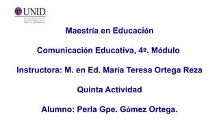 Maestría en Educación
Comunicación Educativa, 4º. Módulo
Instructora: M. en Ed. María Teresa Ortega Reza
Quinta Actividad
Alumno: Perla Gpe. Gómez Ortega.
 