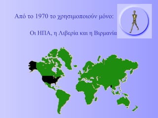 Από το 1970 το χρησιμοποιούν μόνο: Οι ΗΠΑ, η Λιβερία και η Βιρμανία 