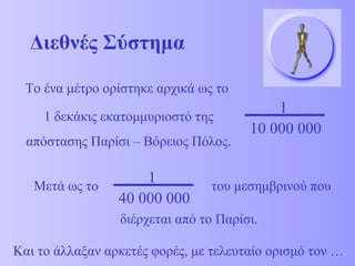 Διεθνές Σύστημα Το ένα μέτρο ορίστηκε αρχικά ως το  1 δεκάκις εκατομμυριοστό της απόστασης Παρίσι – Βόρειος Πόλος. 1 10 000 000 Μετά ως το  του μεσημβρινού που διέρχεται από το Παρίσι. Και το άλλαξαν αρκετές φορές, με τελευταίο ορισμό τον …   1 40 000 000 