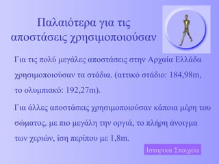Παλαιότερα για τις αποστάσεις χρησιμοποιούσαν Για τις πολύ μεγάλες αποστάσεις στην Αρχαία Ελλάδα χρησιμοποιούσαν τα στάδια. (αττικό στάδιο: 184,98 m , το ολυμπιακό: 192,27 m) . Για άλλες   αποστάσεις χρησιμοποιούσαν κάποια μέρη του σώματος, με πιο μεγάλη την οργιά, το πλήρη άνοιγμα των χεριών, ίση περίπου με 1,8 m . Ιστορικά Στοιχεία 