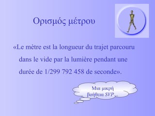 Ορισμός μέτρου « Le m ètre est la longueur du trajet parcouru dans le vide par la lumière pendant une durée de  1 /299 792 458 de seconde » . Μια μικρή βοήθεια  SVP… 