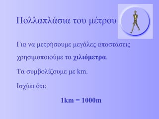 Πολλαπλάσια του μέτρου Για να μετρήσουμε μεγάλες αποστάσεις χρησιμοποιούμε τα  χιλιόμετρα . Τα συμβολίζουμε με  km . Ισχύει ότι:  1km = 1000m 