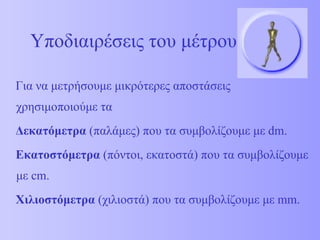Υποδιαιρέσεις του μέτρου Για να μετρήσουμε μικρότερες αποστάσεις χρησιμοποιούμε τα  Δεκατόμετρα  (παλάμες) που τα συμβολίζουμε με  dm . Εκατοστόμετρα  (πόντοι, εκατοστά) που τα συμβολίζουμε με  cm .  Χιλιοστόμετρα  (χιλιοστά) που τα συμβολίζουμε με  mm . 