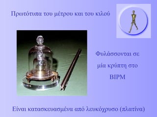 Πρωτότυπα του μέτρου και του κιλού Φυλάσσονται σε μία κρύπτη στο  BIPM Είναι κατασκευασμένα από λευκόχρυσο (πλατίνα) 