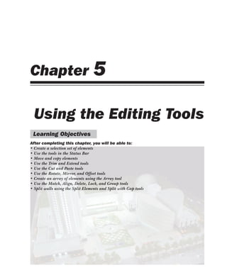 Chapter 5
Using the Editing Tools
Learning Objectives
After completing this chapter, you will be able to:
• Create a selection set of elements
• Use the tools in the Status Bar
• Move and copy elements
• Use the Trim and Extend tools
• Use the Cut and Paste tools
• Use the Rotate, Mirror, and Offset tools
• Create an array of elements using the Array tool
• Use the Match, Align, Delete, Lock, and Group tools
• Split walls using the Split Elements and Split with Gap tools
• Create a selection set of elements
• Use the tools in the Status Bar
• Move and copy elements
• Use the Trim and Extend tools
• Use the Cut and Paste tools
• Use the Rotate, Mirror, and Offset tools
• Create an array of elements using the Array tool
• Use the Match, Align, Delete, Lock, and Group tools
• Split walls using the Split Elements and Split with Gap tools
 