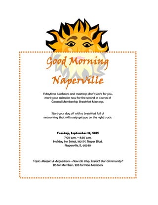 Good Morning
             Naperville
      If daytime luncheons and meetings don’t work for you,
        mark your calendar now for the second in a series of
             General Membership Breakfast Meetings.


            Start your day off with a breakfast full of
       networking that will surely get you on the right track.




                Tuesday, September 18, 2012
                      7:00 a.m. – 8:30 a.m.
              Holiday Inn Select, 1801 N. Naper Blvd.
                       Naperville, IL 60540




Topic: Mergers & Acquisitions—How Do They Impact Our Community?
               $15 for Members, $20 for Non-Members




       RSVP to the Naperville Area Chamber of Commerce
                 by Tuesday, September 11, 2012
          630.555.4141 or napervillechamber@emcp.net
 