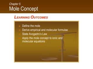 Mole Concept
Chapter 5
LEARNING OUTCOMES
 Define the mole
 Derive empirical and molecular formulae
 State Avogadro’s Law
 Apply the mole concept to ionic and
molecular equations
 