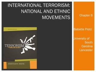 Chapter 6 
Babette Protz 
University of 
South 
Carolina 
Lancaster 
INTERNATIONAL TERRORISM: 
NATIONAL AND ETHNIC 
MOVEMENTS 
 