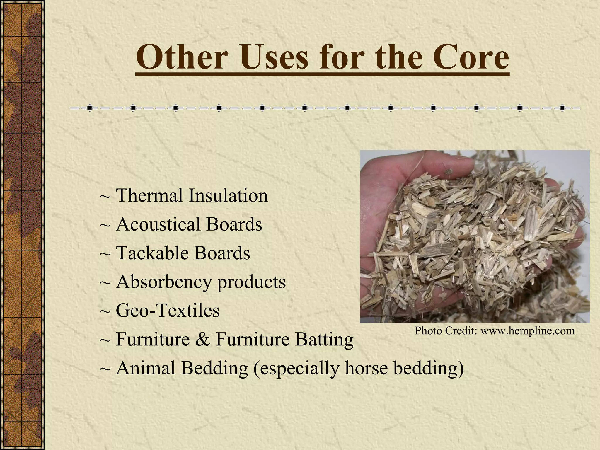 ~ Thermal Insulation
~ Acoustical Boards
~ Tackable Boards
~ Absorbency products
~ Geo-Textiles
~ Furniture & Furniture Batting
~ Animal Bedding (especially horse bedding)
Other Uses for the Core
Photo Credit: www.hempline.com
 