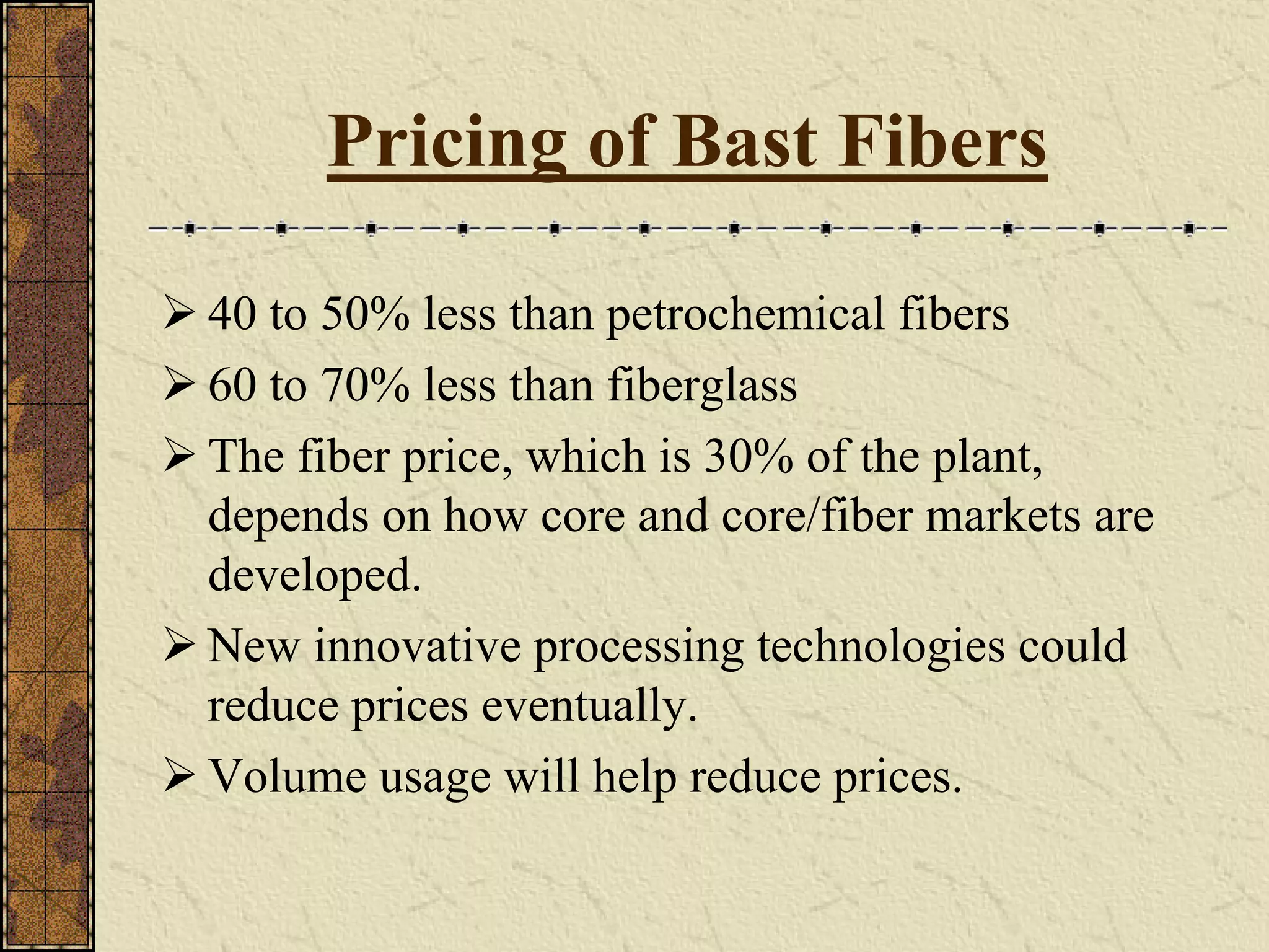Pricing of Bast Fibers
40 to 50% less than petrochemical fibers
60 to 70% less than fiberglass
The fiber price, which is 30% of the plant,
depends on how core and core/fiber markets are
developed.
New innovative processing technologies could
reduce prices eventually.
Volume usage will help reduce prices.
 
