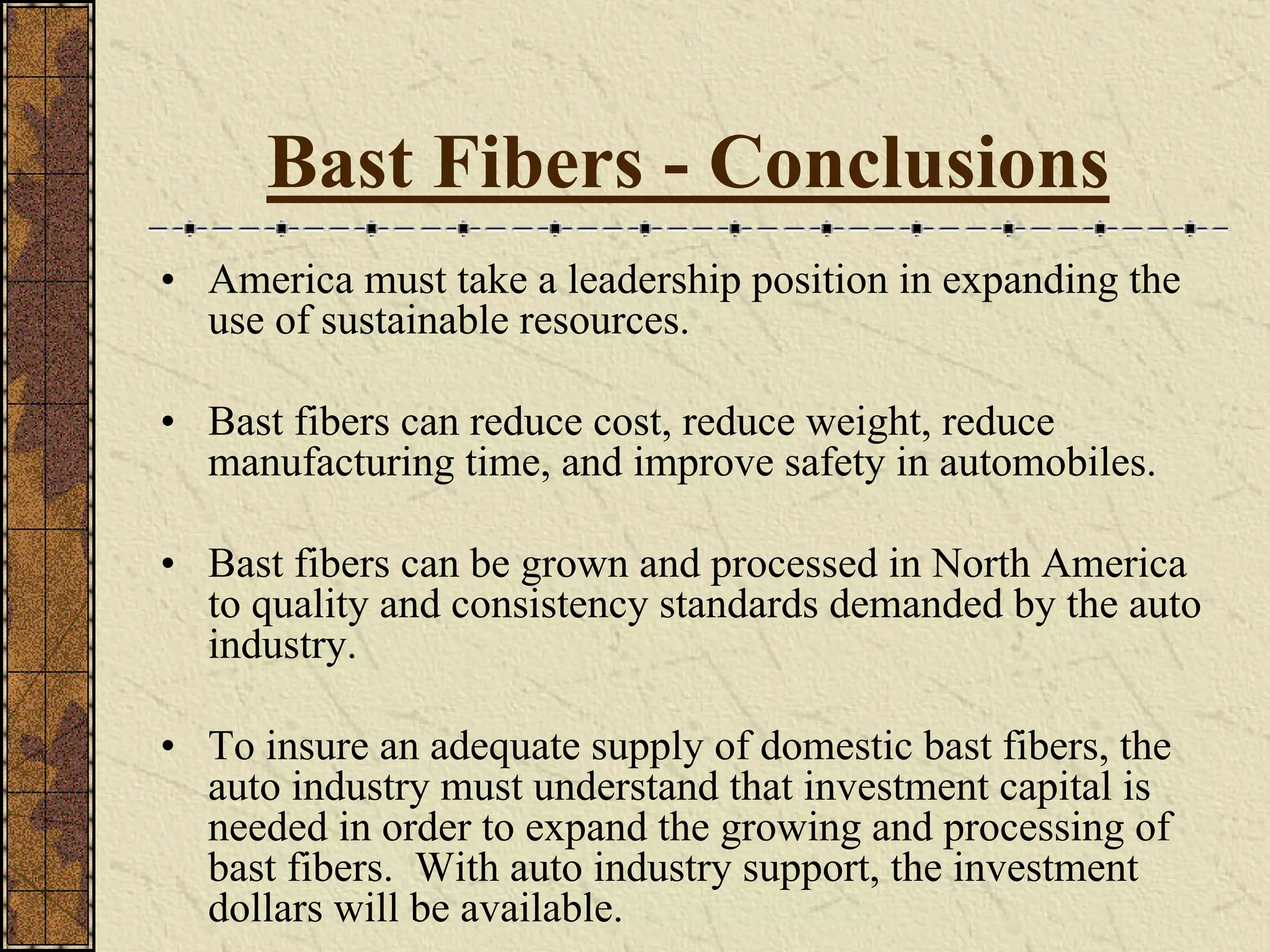 Bast Fibers - Conclusions
• America must take a leadership position in expanding the
use of sustainable resources.
• Bast fibers can reduce cost, reduce weight, reduce
manufacturing time, and improve safety in automobiles.
• Bast fibers can be grown and processed in North America
to quality and consistency standards demanded by the auto
industry.
• To insure an adequate supply of domestic bast fibers, the
auto industry must understand that investment capital is
needed in order to expand the growing and processing of
bast fibers. With auto industry support, the investment
dollars will be available.
 