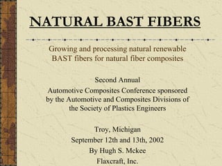 NATURAL BAST FIBERS
Growing and processing natural renewable
BAST fibers for natural fiber composites
Second Annual
Automotive Composites Conference sponsored
by the Automotive and Composites Divisions of
the Society of Plastics Engineers
Troy, Michigan
September 12th and 13th, 2002
By Hugh S. Mckee
Flaxcraft, Inc.
 