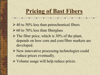 Pricing of Bast Fibers
40 to 50% less than petrochemical fibers
60 to 70% less than fiberglass
The fiber price, which is 30% of the plant,
depends on how core and core/fiber markets are
developed.
New innovative processing technologies could
reduce prices eventually.
Volume usage will help reduce prices.
 