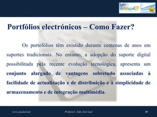 Portfólios electrónicos – Como Fazer?

          Os portefólios têm existido durante centenas de anos em
suportes tradicionais. No entanto, a adopção do suporte digital
possibilitada pela recente evolução tecnológica, apresenta um
conjunto  alargado  de  vantagens  sobretudo  associadas  à 
facilidade  de  actualização  e de distribuição  e  à simplicidade  de 
armazenamento e de integração multimédia.


  www.joaoleal.net          Professor: João José Leal              10
 