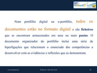 Num       portfólio   digital         ou          e-portfólio,   todos os
documentos estão no formato digital                                     e são ficheiros
que se encontram armazenados em uma ou mais pastas. O
documento organizador do portfólio inclui uma série de
hiperligações que relacionam o enunciado das competências a
desenvolver com as evidências e reflexões que as demonstram.




  www.joaoleal.net               Professor: João José Leal                          11
 