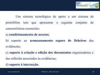 Um sistema tecnológico de apoio a um sistema de
portefólios tem que apresentar o seguinte conjunto de
características essenciais:
a) condicionamento de acessos;
b) suporte ao armazenamento  seguro  de  ficheiros  das
evidências;
c) suporte à criação e edição dos documentos organizadores e
das reflexão associados às evidências;
d) suporte à interacção.
 www.joaoleal.net             Professor: João José Leal    12
 