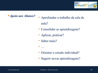  Apoio aos Alunos?
                      • Aprofundar o trabalho da sala de
                        aula?
                      • Consolidar as aprendizagens?
                      • Aplicar, praticar?
                      • Saber mais?
                      • …
                      • Orientar o estudo individual?
                      • Sugerir novas aprendizagens?


www.joaoleal.net       Professor: João José Leal           14
 