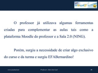 O professor já utilizava algumas ferramentas
criadas para complementar as aulas tais como a
plataforma Moodle do professor e a Sala 2.0 (NING).


          Porém, surgiu a necessidade de criar algo exclusivo
do curso e da turma e surgiu EFABernardino!


  www.joaoleal.net         Professor: João José Leal       16
 