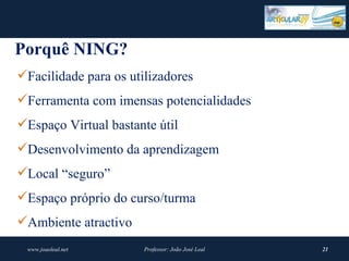 Porquê NING?
Facilidade para os utilizadores
Ferramenta com imensas potencialidades
Espaço Virtual bastante útil
Desenvolvimento da aprendizagem
Local “seguro”
Espaço próprio do curso/turma
Ambiente atractivo
 www.joaoleal.net      Professor: João José Leal   21
 