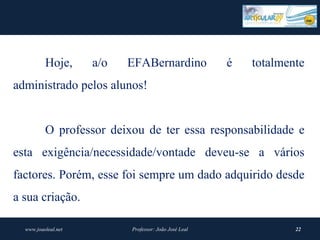 Hoje,      a/o   EFABernardino               é   totalmente
administrado pelos alunos!


          O professor deixou de ter essa responsabilidade e
esta exigência/necessidade/vontade deveu-se a vários
factores. Porém, esse foi sempre um dado adquirido desde
a sua criação.

  www.joaoleal.net         Professor: João José Leal               22
 