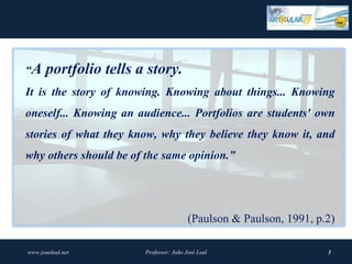 “A     portfolio tells a story.
It is the story of knowing. Knowing about things... Knowing
oneself... Knowing an audience... Portfolios are students' own
stories of what they know, why they believe they know it, and
why others should be of the same opinion.”




                                         (Paulson & Paulson, 1991, p.2)

www.joaoleal.net        Professor: João José Leal                    3
 