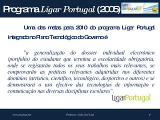P g m Ligar Portugal (2 0 )
 ro ra a               05
            Um d s m ta p ra 2 10 d p g m Lig r P rtug l
              a a   e s a     0    o ro ra a a o a
 inte ra onoP noTe no g od Go rnoé
     g d     la   c ló ic o ve

         "a generalização do dossier individual electrónico
 (portfolio) do estudante que termina a escolaridade obrigatória,
 onde se registarão todos os seus trabalhos mais relevantes, se
 comprovarão as práticas relevantes adquiridas nos diferentes
 domínios (artístico, científico, tecnológico, desportivo e outros) e se
 demonstrará o uso efectivo das tecnologias de informação e
 comunicação nas diversas disciplinas escolares“ .



   www.joaoleal.net          Professor: João José Leal               4
 