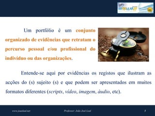               Um portfólio é um conjunto 
organizado de evidências que retratam o 
percurso  pessoal  e/ou  profissional  do 
indivíduo ou das organizações.

            Entende-se aqui por evidências os registos que ilustram as
acções do (s) sujeito (s) e que podem ser apresentados em muitos
formatos diferentes (scripts, vídeo, imagem, áudio, etc).


     www.joaoleal.net          Professor: João José Leal          5
 