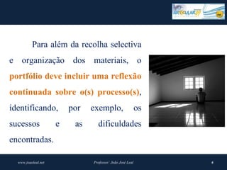 Para além da recolha selectiva
e organização dos materiais, o
portfólio deve incluir uma reflexão 
continuada  sobre  o(s)  processo(s),
identificando,           por   exemplo,                    os
sucessos             e    as     dificuldades
encontradas.

  www.joaoleal.net             Professor: João José Leal        6
 