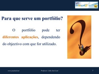 Para que serve um portfólio? 

         O            portfólio    pode                 ter
diferentes  aplicações, dependendo
do objectivo com que for utilizado.




   www.joaoleal.net               Professor: João José Leal   7
 