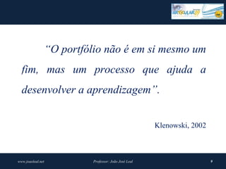 “O portfólio não é em si mesmo um
  fim, mas um processo que ajuda a
  desenvolver a aprendizagem”.


                                                         Klenowski, 2002



www.joaoleal.net             Professor: João José Leal                     9
 
