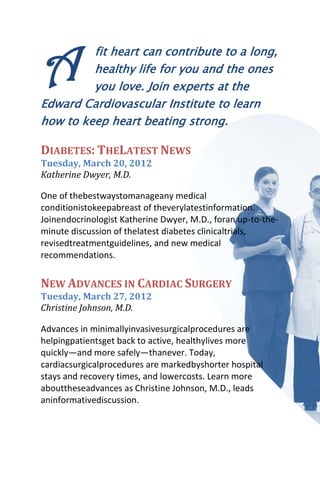 A        fit heart can contribute to a long,
         healthy life for you and the ones
         you love. Join experts at the
Edward Cardiovascular Institute to learn
how to keep heart beating strong.

DIABETES: THELATEST NEWS
Tuesday, March 20, 2012
Katherine Dwyer, M.D.

One of thebestwaystomanageany medical
conditionistokeepabreast of theverylatestinformation.
Joinendocrinologist Katherine Dwyer, M.D., foran up-to-the-
minute discussion of thelatest diabetes clinicaltrials,
revisedtreatmentguidelines, and new medical
recommendations.


NEW ADVANCES IN CARDIAC SURGERY
Tuesday, March 27, 2012
Christine Johnson, M.D.

Advances in minimallyinvasivesurgicalprocedures are
helpingpatientsget back to active, healthylives more
quickly—and more safely—thanever. Today,
cardiacsurgicalprocedures are markedbyshorter hospital
stays and recovery times, and lowercosts. Learn more
abouttheseadvances as Christine Johnson, M.D., leads
aninformativediscussion.
 