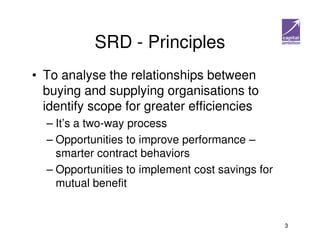 SRD - Principles
• To analyse the relationships between
  buying and supplying organisations to
  identify scope for greater efficiencies
  – It’s a two-way process
  – Opportunities to improve performance –
    smarter contract behaviors
  – Opportunities to implement cost savings for
    mutual benefit


                                                  3
 