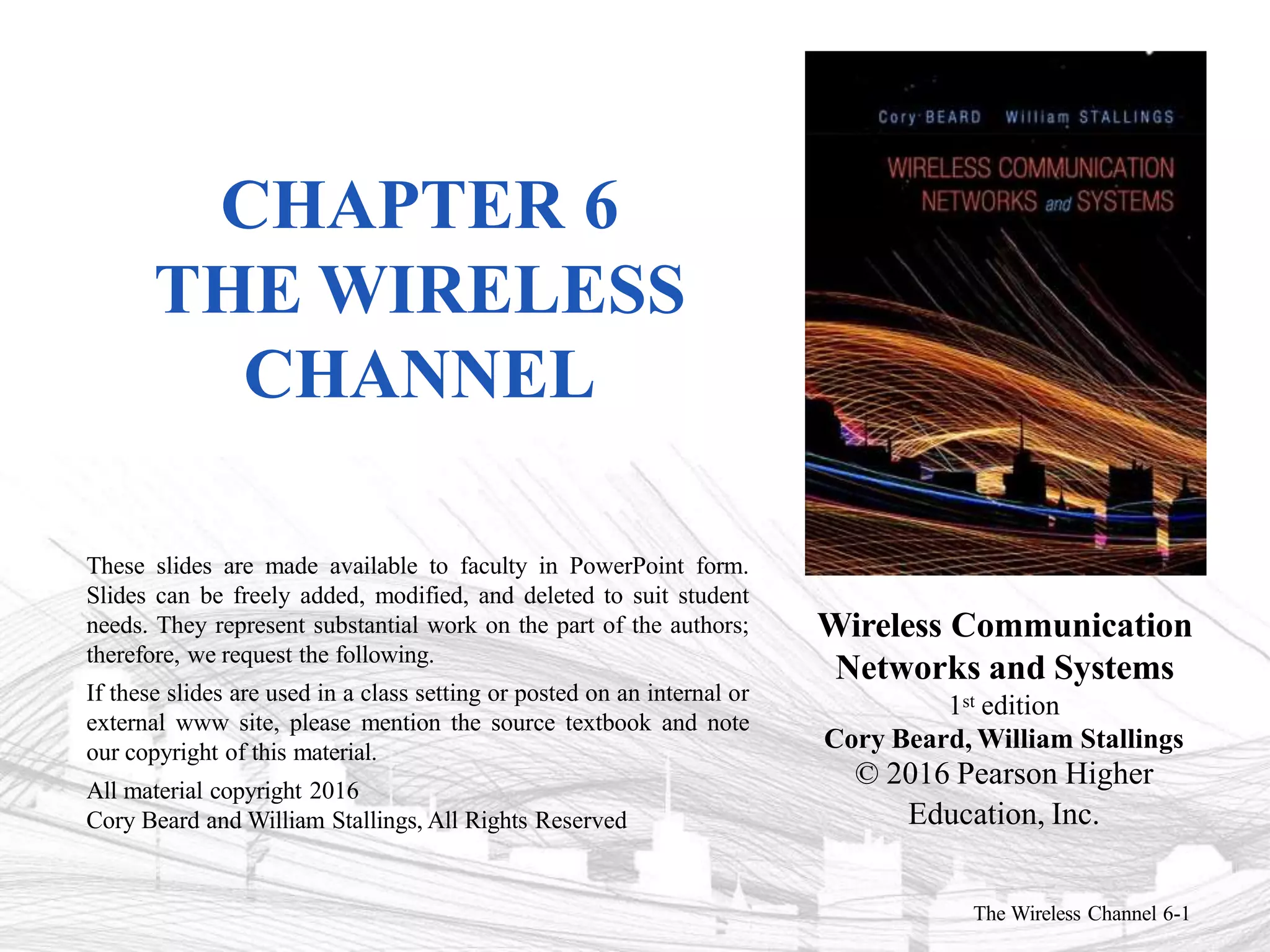 Wireless Communication
Networks and Systems
1st edition
Cory Beard, William Stallings
© 2016 Pearson Higher
Education, Inc.
The Wireless Channel 6-1
These slides are made available to faculty in PowerPoint form.
Slides can be freely added, modified, and deleted to suit student
needs. They represent substantial work on the part of the authors;
therefore, we request the following.
If these slides are used in a class setting or posted on an internal or
external www site, please mention the source textbook and note
our copyright of this material.
All material copyright 2016
Cory Beard and William Stallings, All Rights Reserved
CHAPTER 6
THE WIRELESS
CHANNEL
 